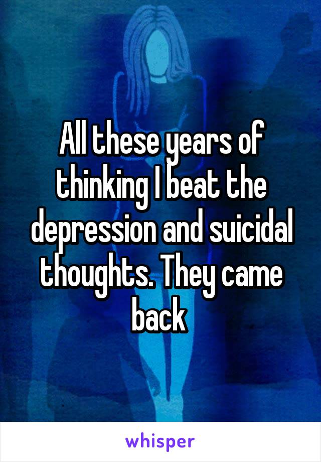 All these years of thinking I beat the depression and suicidal thoughts. They came back 