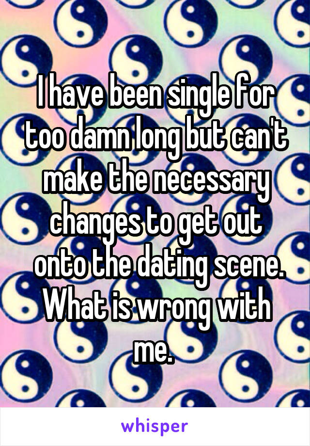 I have been single for too damn long but can't make the necessary changes to get out
 onto the dating scene. What is wrong with me. 