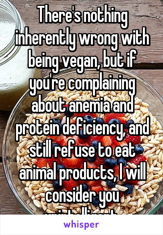 There's nothing inherently wrong with being vegan, but if you're complaining about anemia and protein deficiency, and still refuse to eat animal products, I will consider you unintelligent.