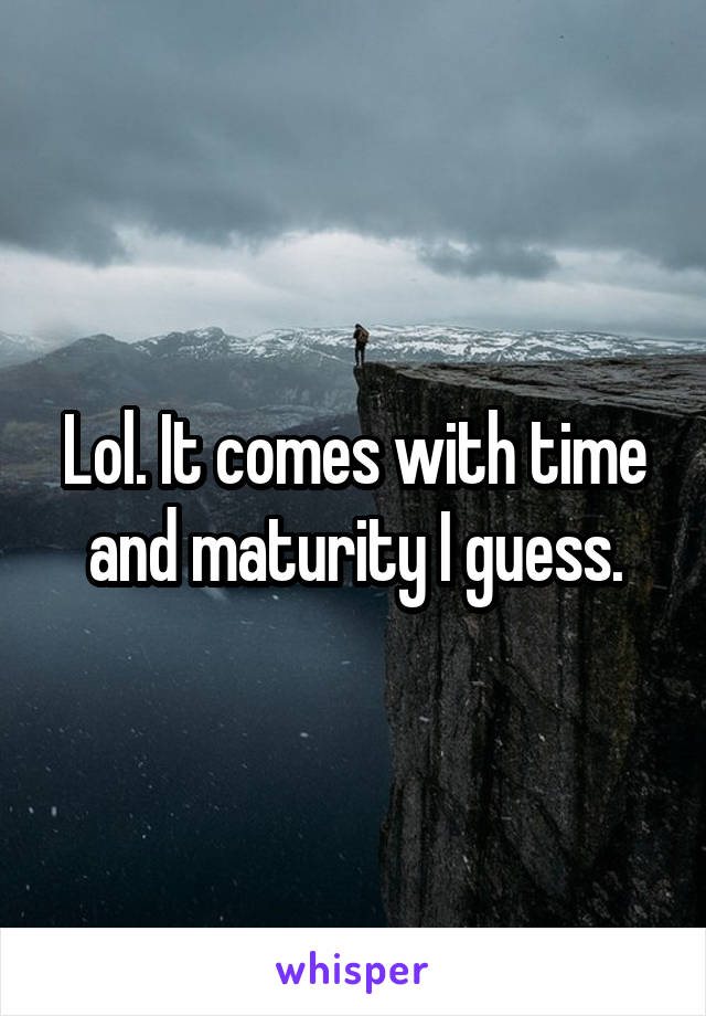 Lol. It comes with time and maturity I guess.