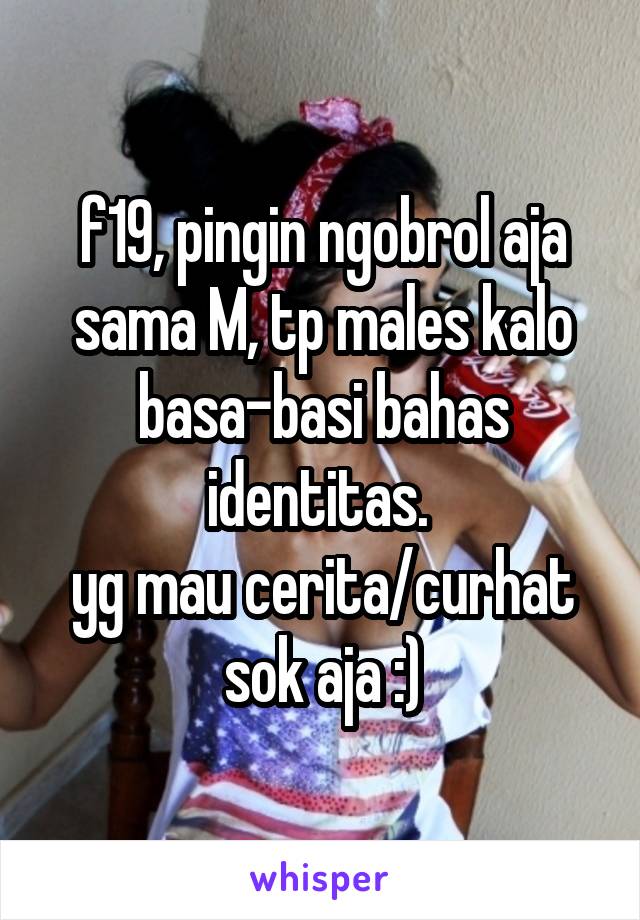 f19, pingin ngobrol aja sama M, tp males kalo basa-basi bahas identitas. 
yg mau cerita/curhat sok aja :)