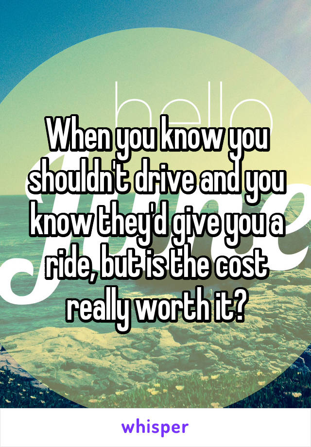 When you know you shouldn't drive and you know they'd give you a ride, but is the cost really worth it?