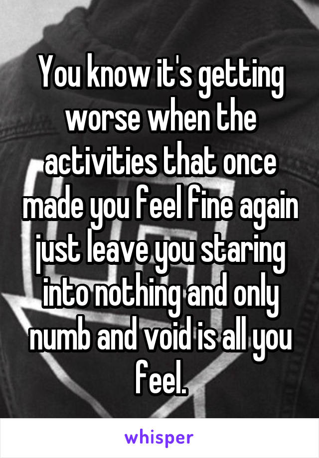 You know it's getting worse when the activities that once made you feel fine again just leave you staring into nothing and only numb and void is all you feel.