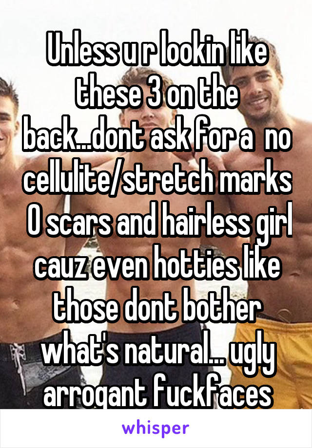 Unless u r lookin like these 3 on the back...dont ask for a  no cellulite/stretch marks  0 scars and hairless girl cauz even hotties like those dont bother what's natural... ugly arrogant fuckfaces