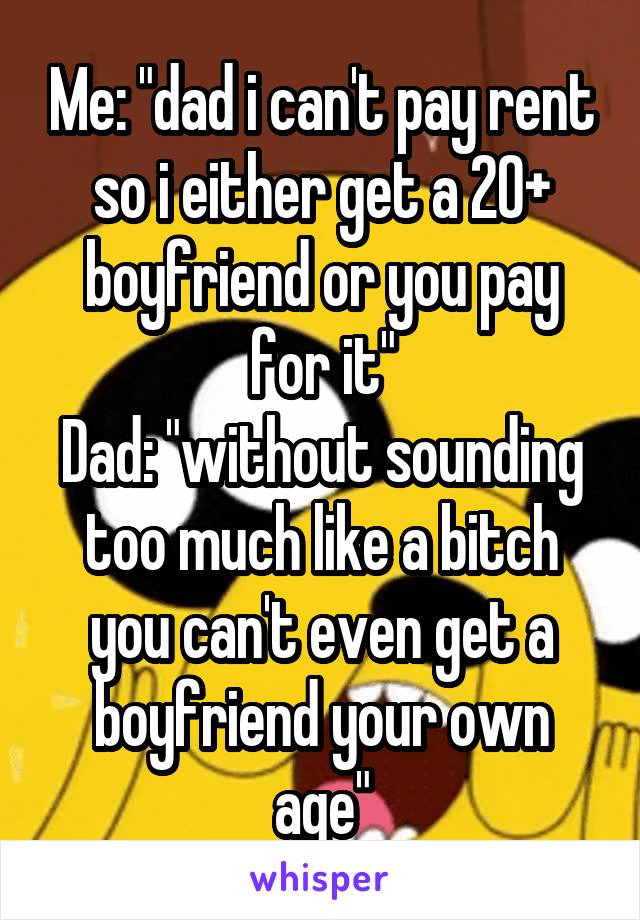 Me: "dad i can't pay rent so i either get a 20+ boyfriend or you pay for it"
Dad: "without sounding too much like a bitch you can't even get a boyfriend your own age"