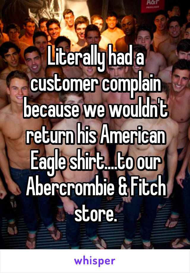 Literally had a customer complain because we wouldn't return his American Eagle shirt....to our Abercrombie & Fitch store.