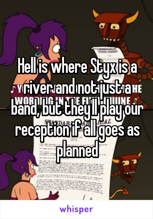 Hell is where Styx is a river and not just a band, but they'll play our reception if all goes as planned