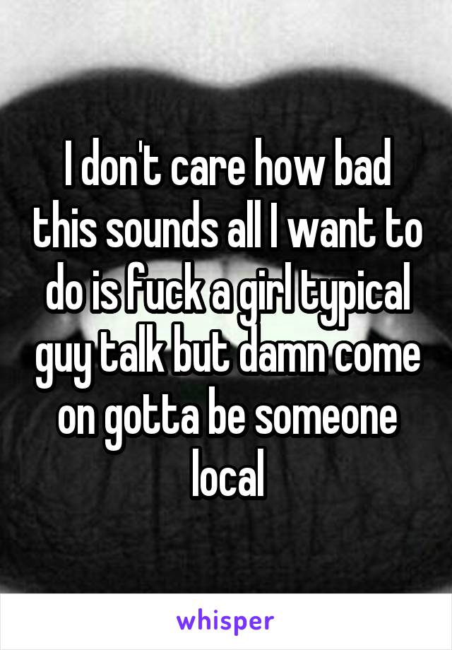 I don't care how bad this sounds all I want to do is fuck a girl typical guy talk but damn come on gotta be someone local