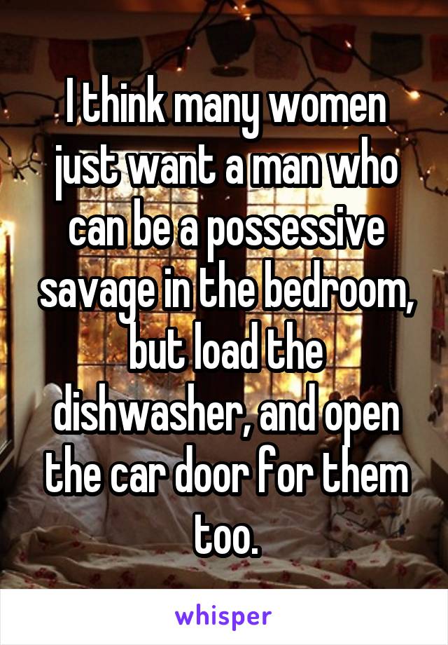 I think many women just want a man who can be a possessive savage in the bedroom, but load the dishwasher, and open the car door for them too.