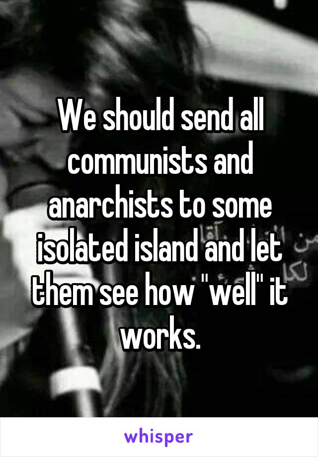 We should send all communists and anarchists to some isolated island and let them see how "well" it works.