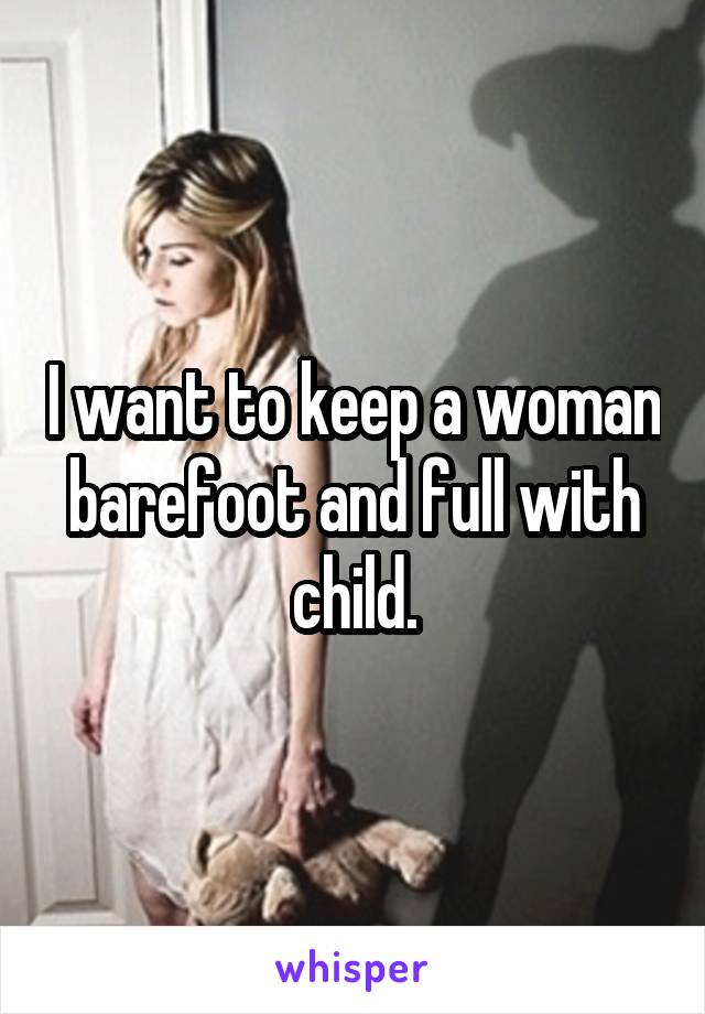 I want to keep a woman barefoot and full with child.