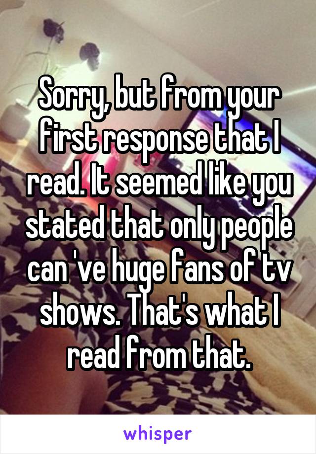 Sorry, but from your first response that I read. It seemed like you stated that only people can 've huge fans of tv shows. That's what I read from that.