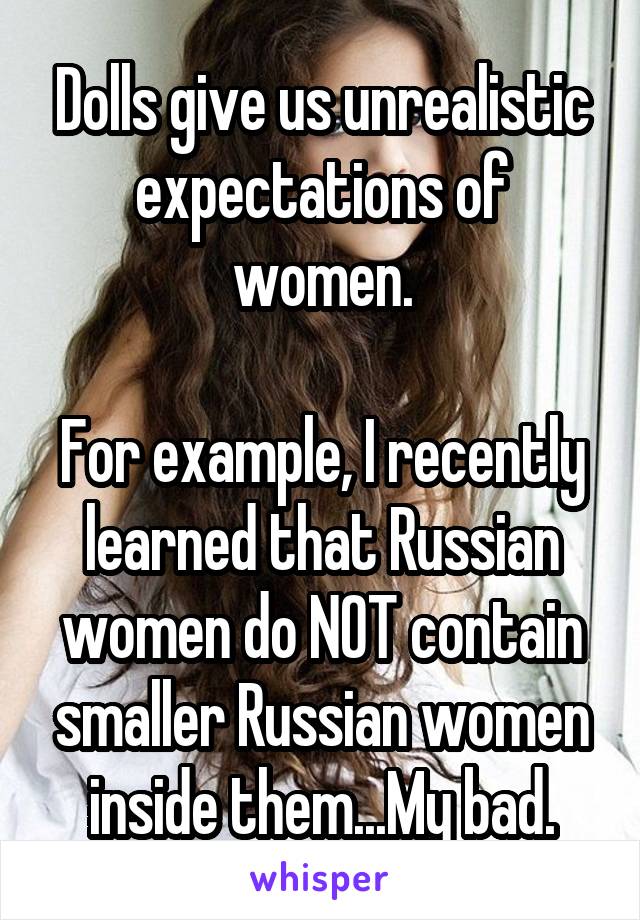 Dolls give us unrealistic expectations of women.

For example, I recently learned that Russian women do NOT contain smaller Russian women inside them...My bad.