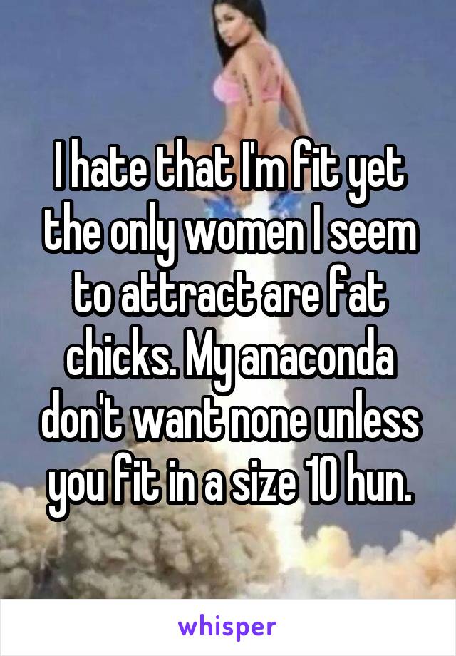 I hate that I'm fit yet the only women I seem to attract are fat chicks. My anaconda don't want none unless you fit in a size 10 hun.