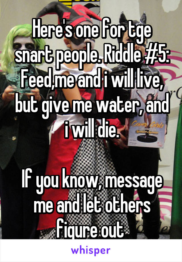 Here's one for tge snart people. Riddle #5:
Feed,me and i will live, but give me water, and i will die.

If you know, message me and let others figure out 