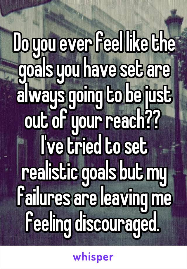 Do you ever feel like the goals you have set are always going to be just out of your reach??  I've tried to set realistic goals but my failures are leaving me feeling discouraged. 