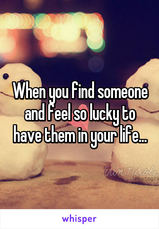 When you find someone and feel so lucky to have them in your life...