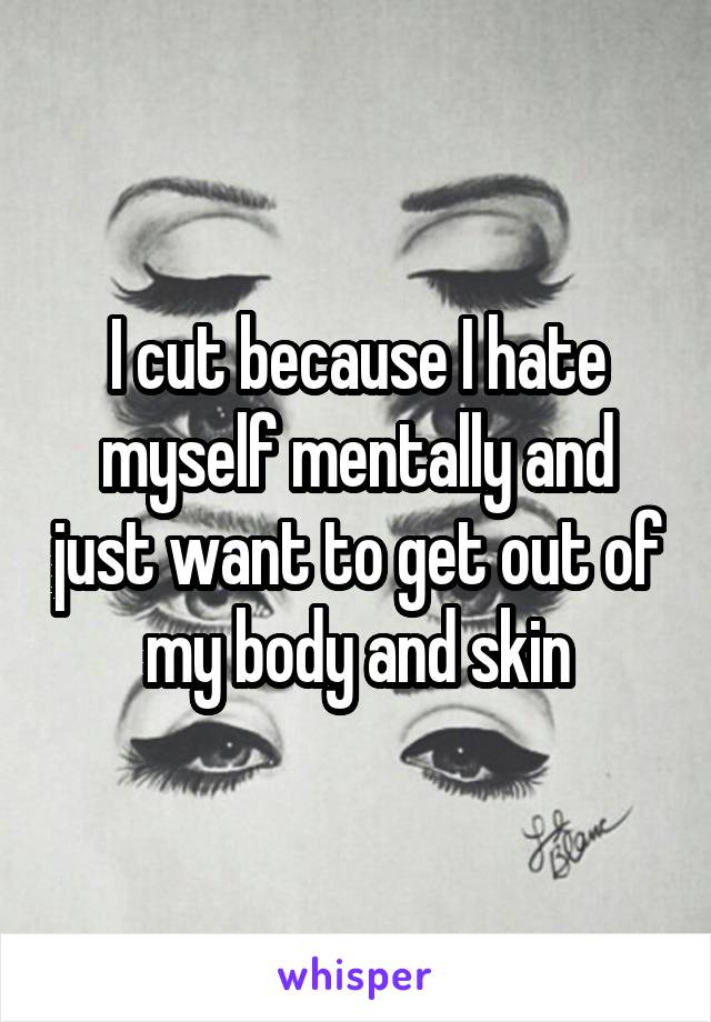 I cut because I hate myself mentally and just want to get out of my body and skin