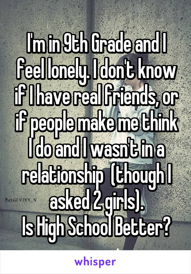 I'm in 9th Grade and I feel lonely. I don't know if I have real friends, or if people make me think I do and I wasn't in a relationship  (though I asked 2 girls).
Is High School Better?