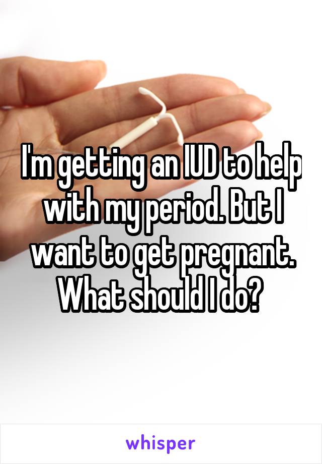 I'm getting an IUD to help with my period. But I want to get pregnant. What should I do? 