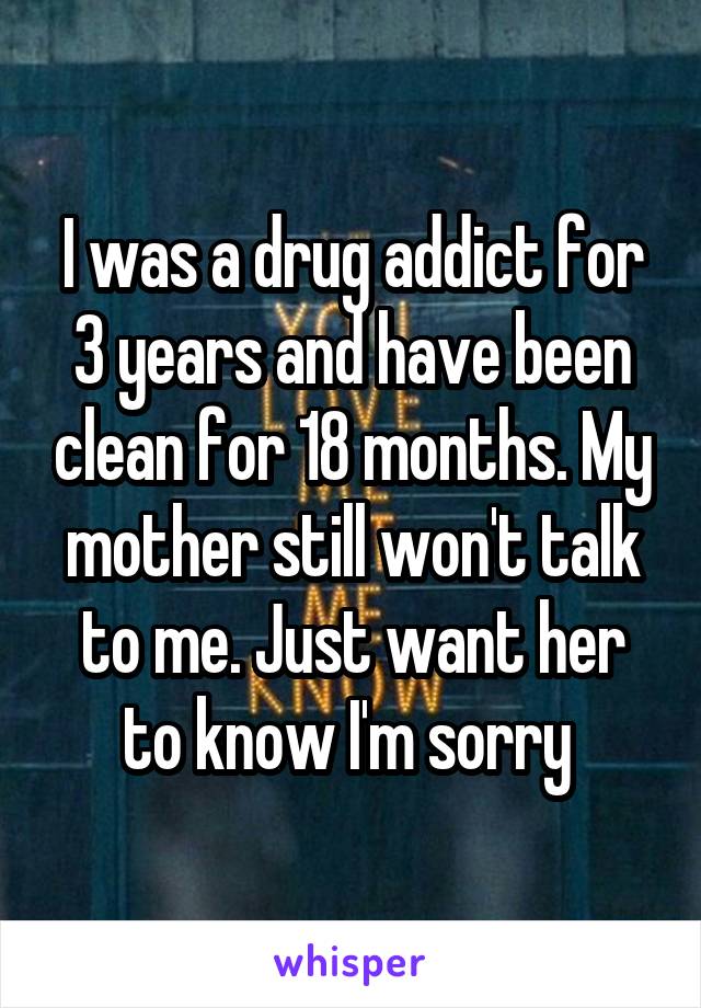 I was a drug addict for 3 years and have been clean for 18 months. My mother still won't talk to me. Just want her to know I'm sorry 