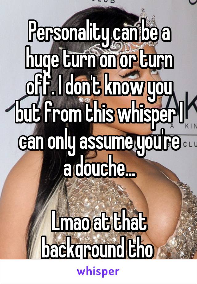 Personality can be a huge turn on or turn off. I don't know you but from this whisper I can only assume you're a douche...

Lmao at that background tho 