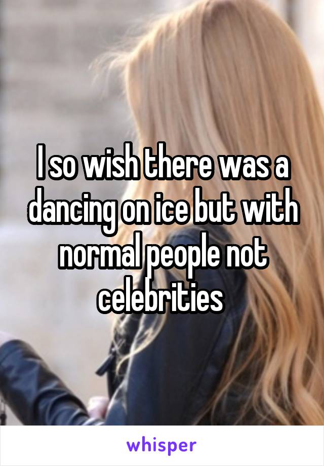 I so wish there was a dancing on ice but with normal people not celebrities 