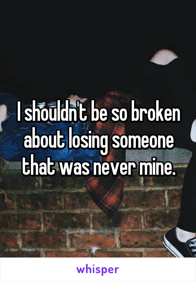 I shouldn't be so broken about losing someone that was never mine.