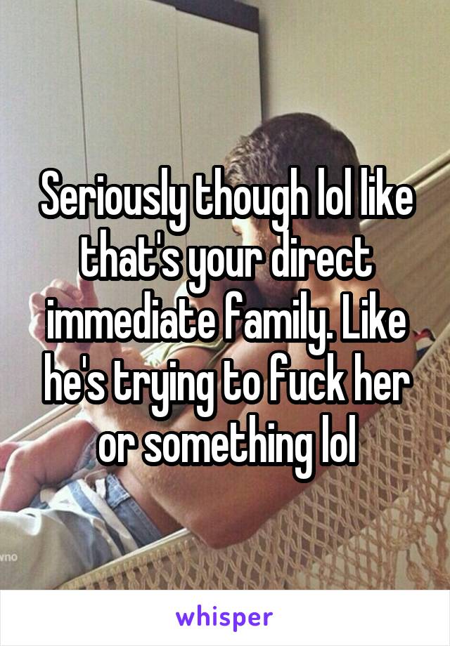 Seriously though lol like that's your direct immediate family. Like he's trying to fuck her or something lol