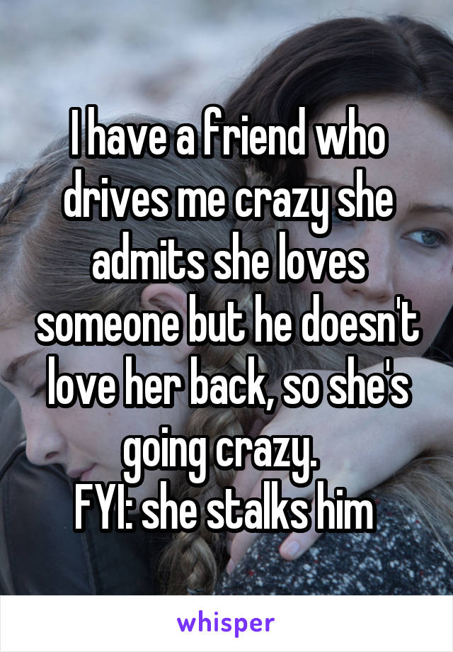 I have a friend who drives me crazy she admits she loves someone but he doesn't love her back, so she's going crazy.  
FYI: she stalks him 