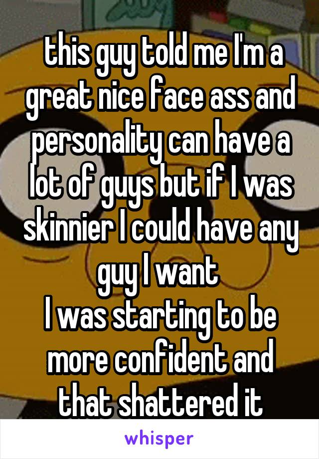  this guy told me I'm a great nice face ass and personality can have a lot of guys but if I was skinnier I could have any guy I want 
I was starting to be more confident and that shattered it