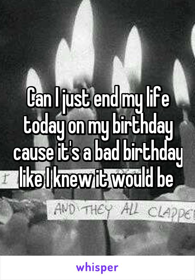 Can I just end my life today on my birthday cause it's a bad birthday like I knew it would be 