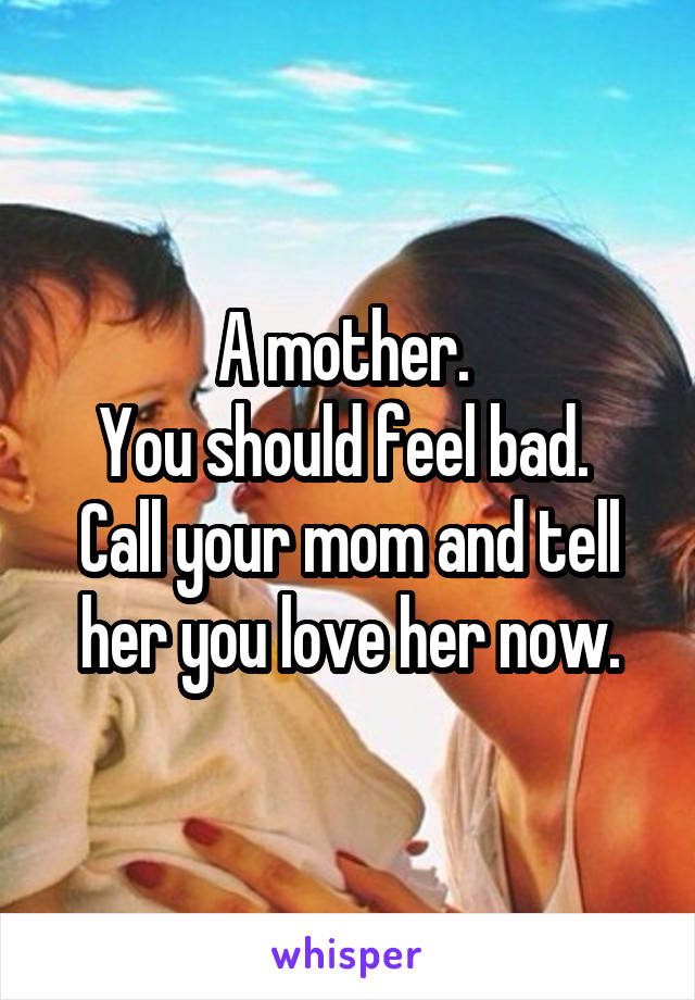 A mother. 
You should feel bad.  Call your mom and tell her you love her now.