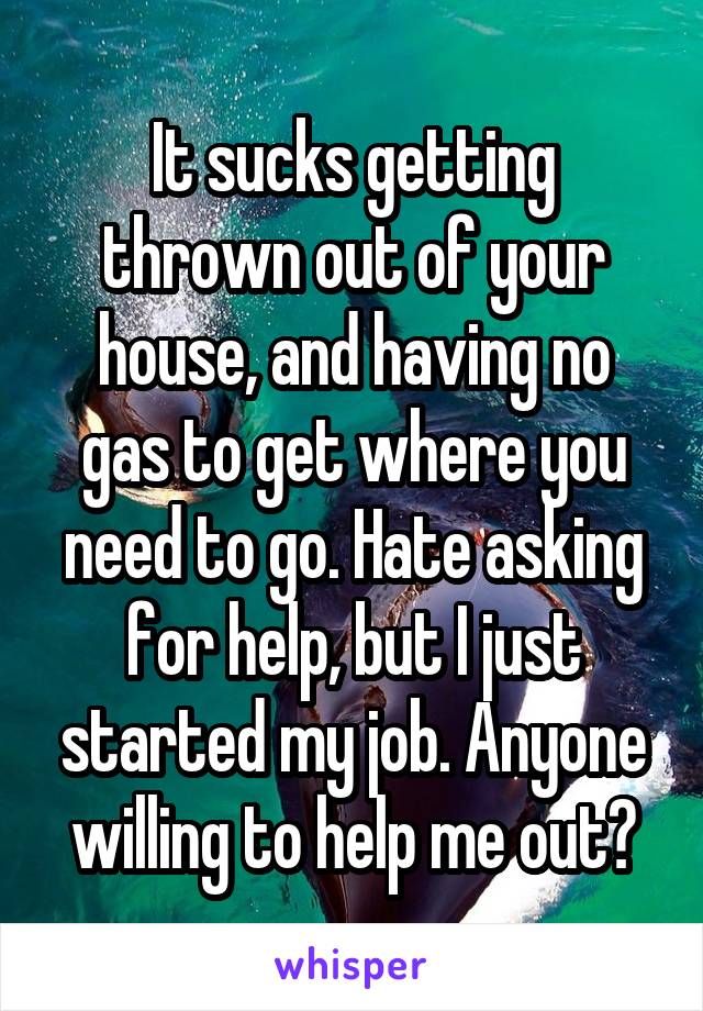 It sucks getting thrown out of your house, and having no gas to get where you need to go. Hate asking for help, but I just started my job. Anyone willing to help me out?