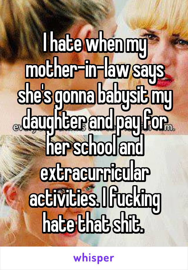 I hate when my mother-in-law says she's gonna babysit my daughter and pay for her school and extracurricular activities. I fucking hate that shit. 