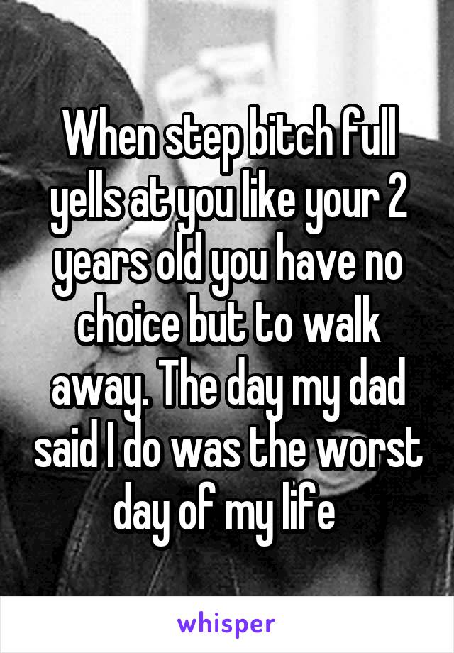 When step bitch full yells at you like your 2 years old you have no choice but to walk away. The day my dad said I do was the worst day of my life 