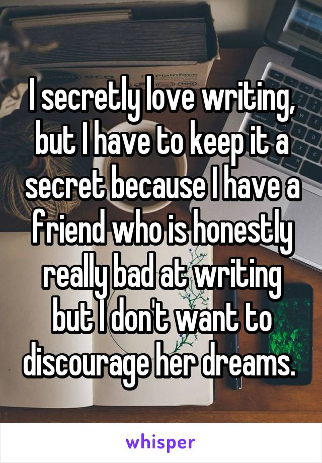 I secretly love writing, but I have to keep it a secret because I have a friend who is honestly really bad at writing but I don't want to discourage her dreams. 