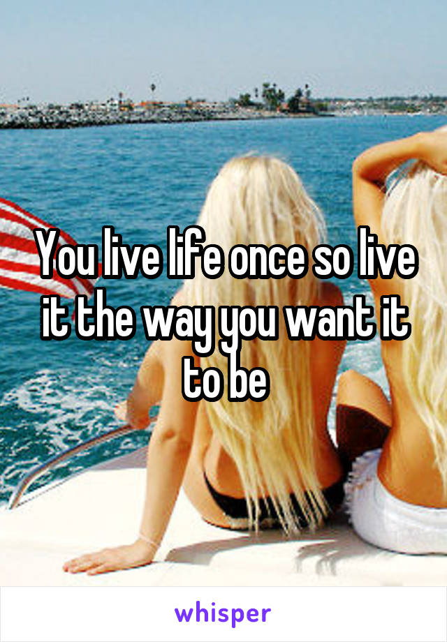 You live life once so live it the way you want it to be