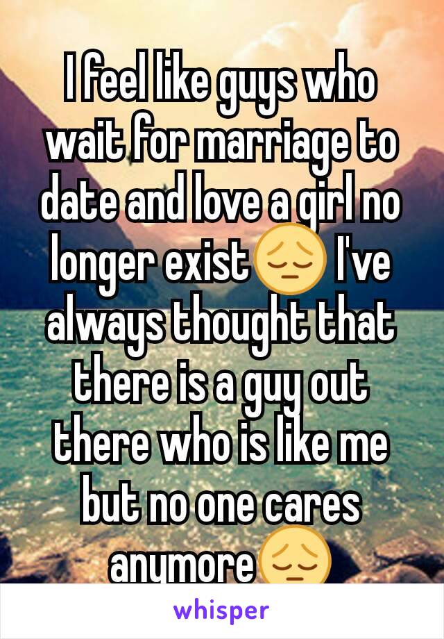 I feel like guys who wait for marriage to date and love a girl no longer exist😔 I've always thought that there is a guy out there who is like me but no one cares anymore😔