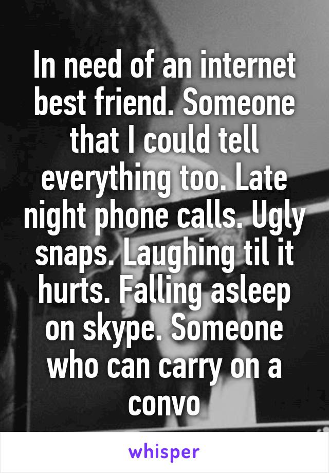 In need of an internet best friend. Someone that I could tell everything too. Late night phone calls. Ugly snaps. Laughing til it hurts. Falling asleep on skype. Someone who can carry on a convo