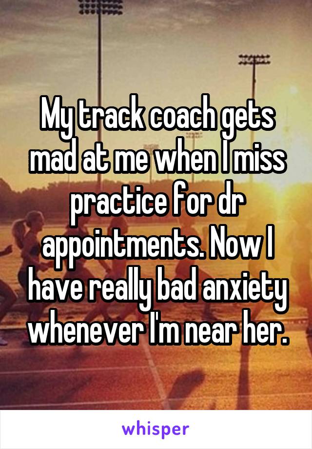 My track coach gets mad at me when I miss practice for dr appointments. Now I have really bad anxiety whenever I'm near her.