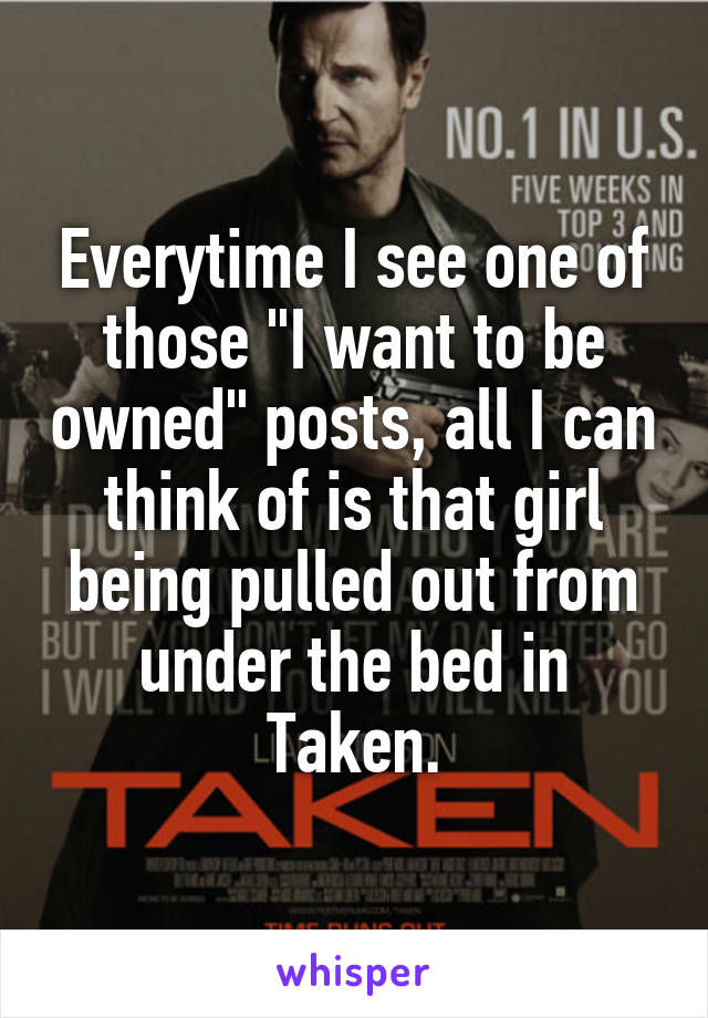 Everytime I see one of those "I want to be owned" posts, all I can think of is that girl being pulled out from under the bed in Taken.