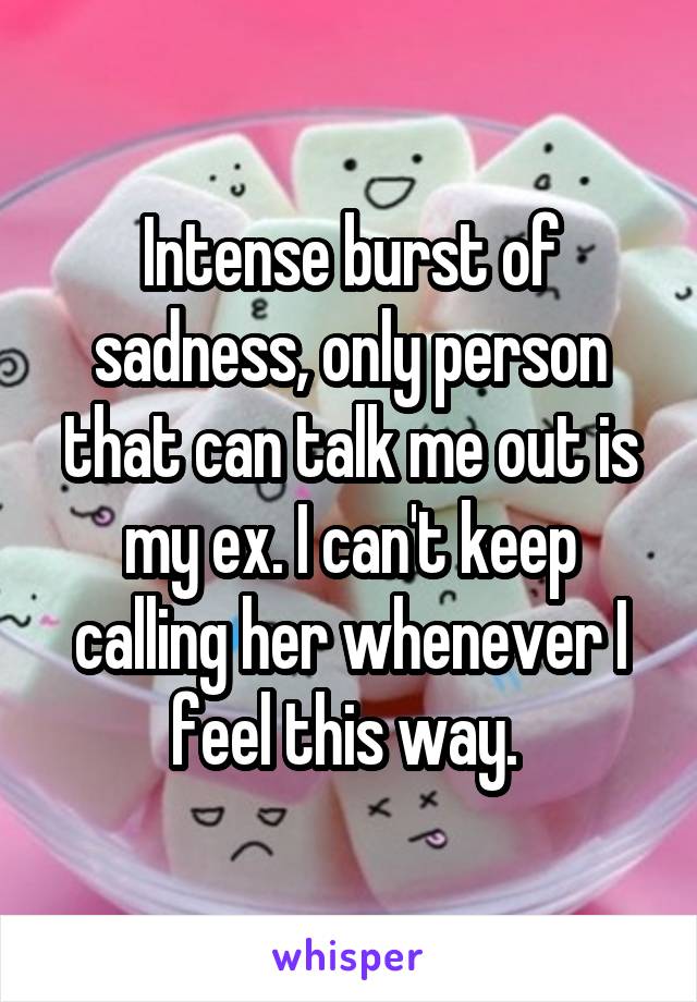 Intense burst of sadness, only person that can talk me out is my ex. I can't keep calling her whenever I feel this way. 