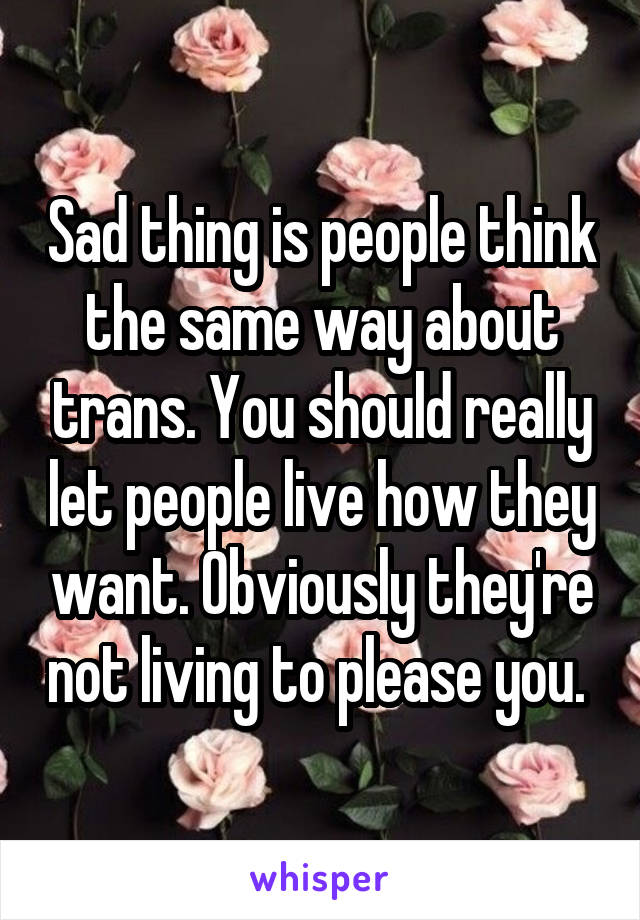 Sad thing is people think the same way about trans. You should really let people live how they want. Obviously they're not living to please you. 