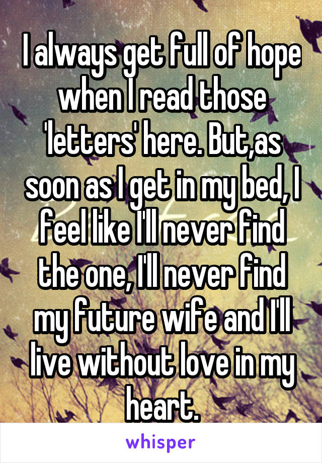 I always get full of hope when I read those 'letters' here. But,as soon as I get in my bed, I feel like I'll never find the one, I'll never find my future wife and I'll live without love in my heart.