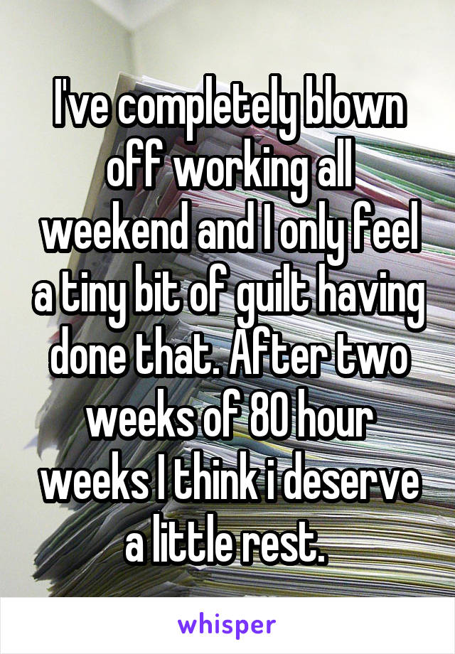 I've completely blown off working all weekend and I only feel a tiny bit of guilt having done that. After two weeks of 80 hour weeks I think i deserve a little rest. 