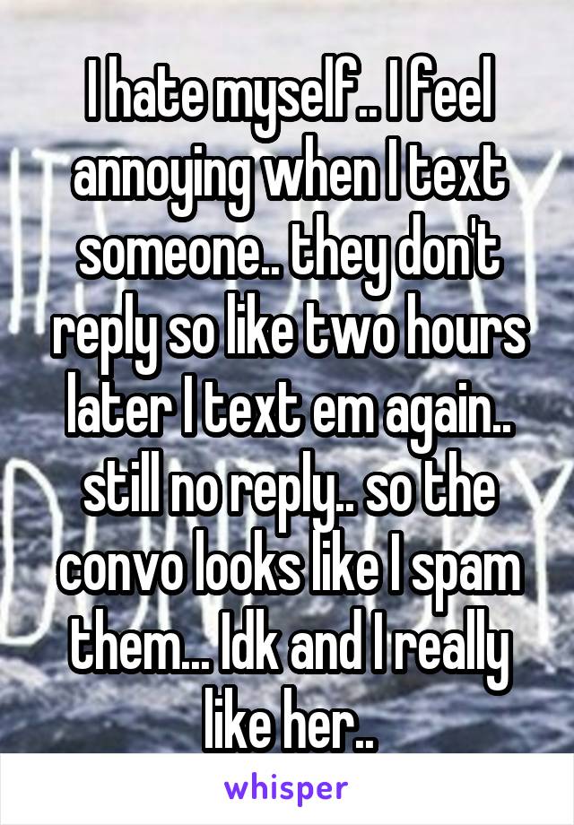 I hate myself.. I feel annoying when I text someone.. they don't reply so like two hours later I text em again.. still no reply.. so the convo looks like I spam them... Idk and I really like her..