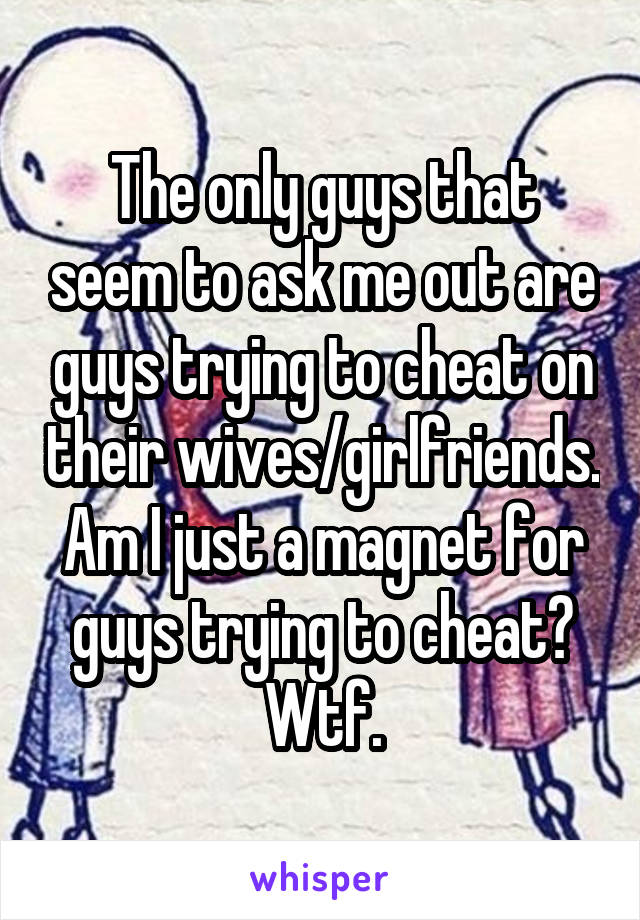 The only guys that seem to ask me out are guys trying to cheat on their wives/girlfriends. Am I just a magnet for guys trying to cheat? Wtf.