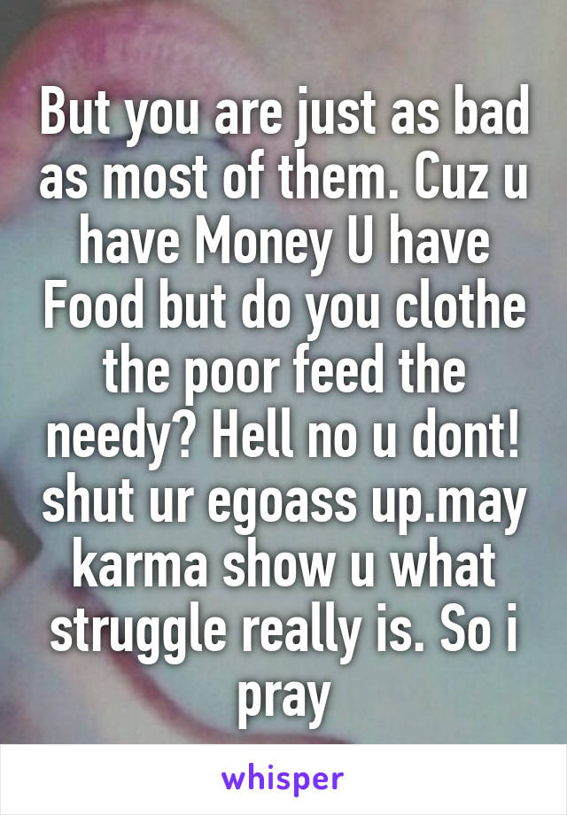 But you are just as bad as most of them. Cuz u have Money U have Food but do you clothe the poor feed the needy? Hell no u dont! shut ur egoass up.may karma show u what struggle really is. So i pray