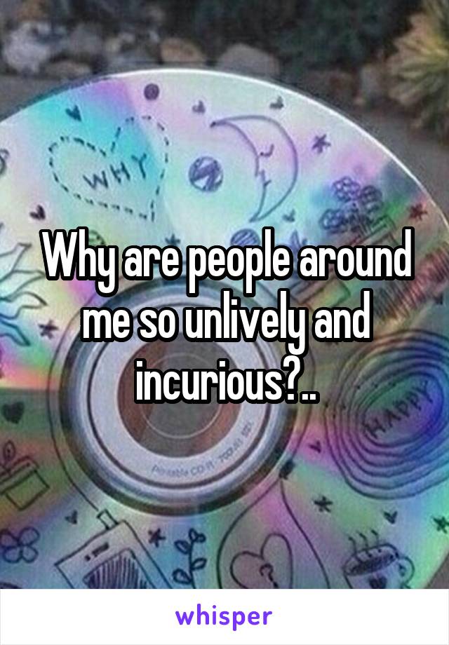 Why are people around me so unlively and incurious?..